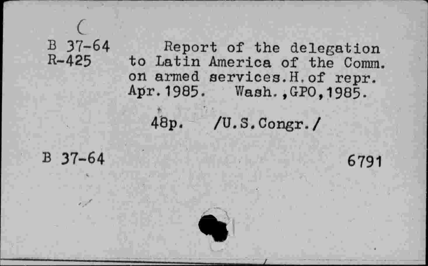 ﻿B 37-64
R-425
Report of the delegation to Latin America of the Comm, on armed services.H.of repr. Apr.1985. Wash.,GPO,1985.
48p. /U.S.Congr./
B 37-64
6791